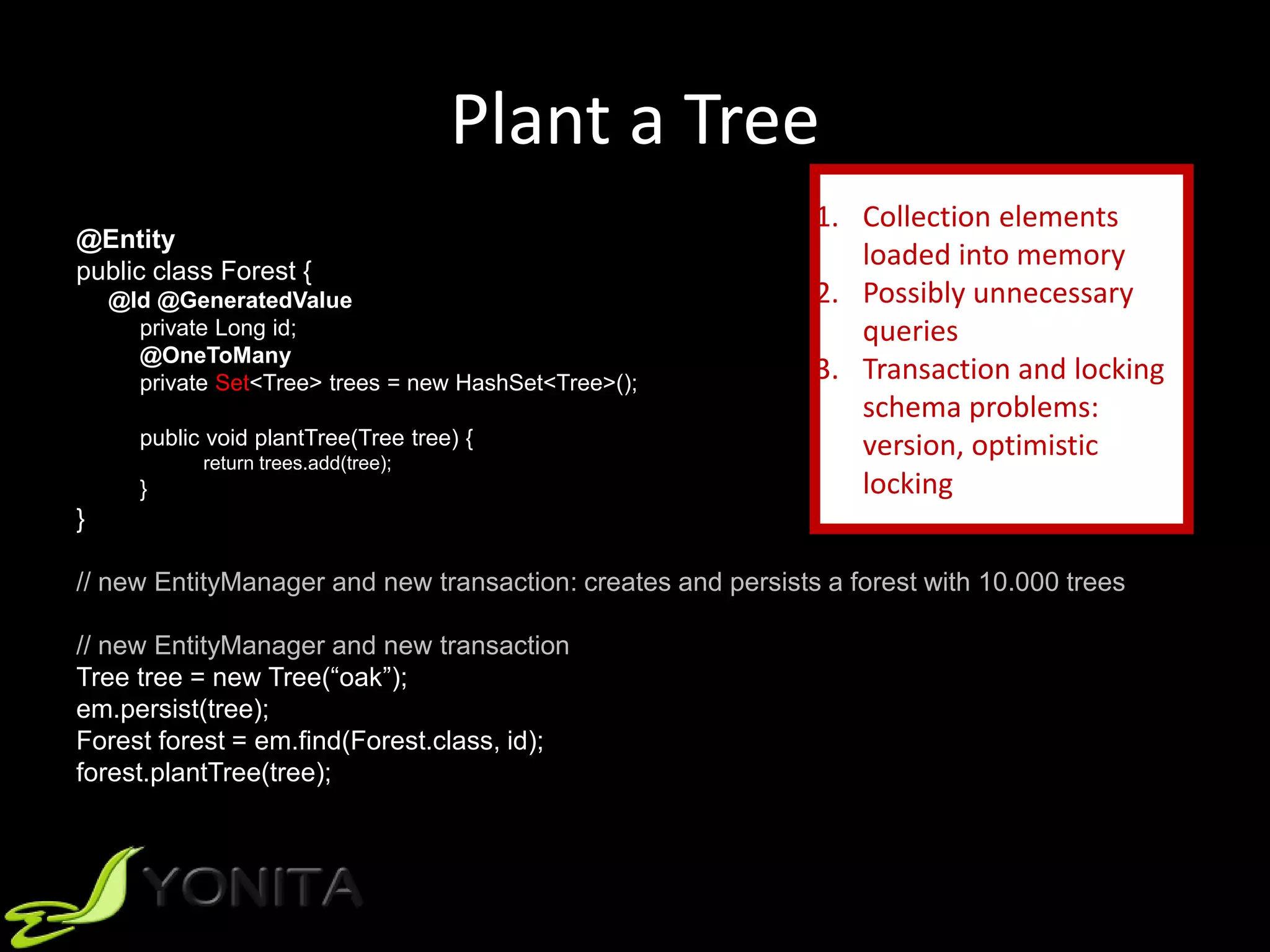 Plant a Tree
@Entity
public class Forest {
@Id @GeneratedValue
private Long id;
@OneToMany
private Set<Tree> trees = new HashSet<Tree>();
public void plantTree(Tree tree) {
return trees.add(tree);
}
}
// new EntityManager and new transaction: creates and persists a forest with 10.000 trees
// new EntityManager and new transaction
Tree tree = new Tree(“oak”);
em.persist(tree);
Forest forest = em.find(Forest.class, id);
forest.plantTree(tree);
1. Collection elements
loaded into memory
2. Possibly unnecessary
queries
3. Transaction and locking
schema problems:
version, optimistic
locking
 