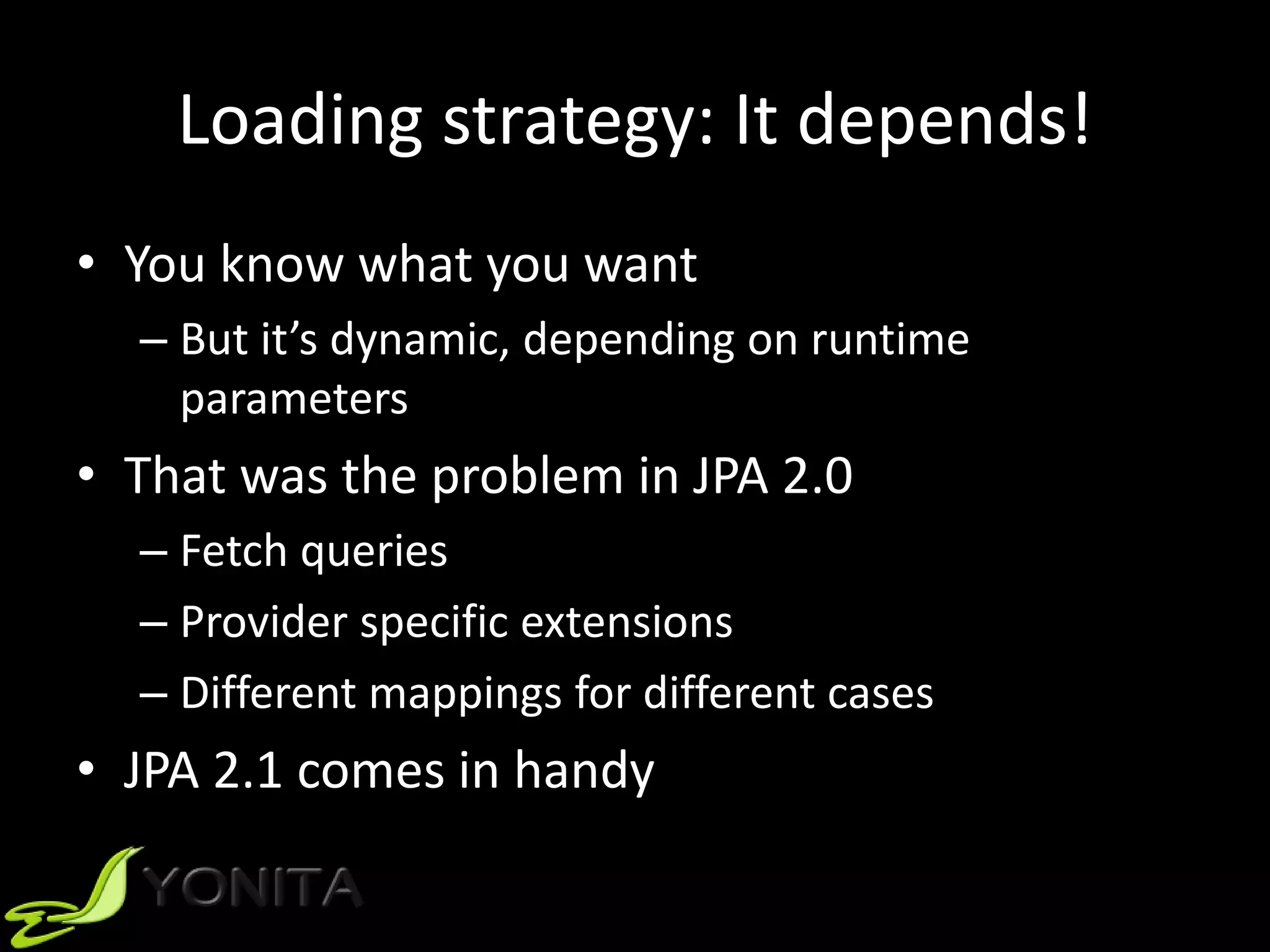 Loading strategy: It depends!
• You know what you want
– But it’s dynamic, depending on runtime
parameters
• That was the problem in JPA 2.0
– Fetch queries
– Provider specific extensions
– Different mappings for different cases
• JPA 2.1 comes in handy
 