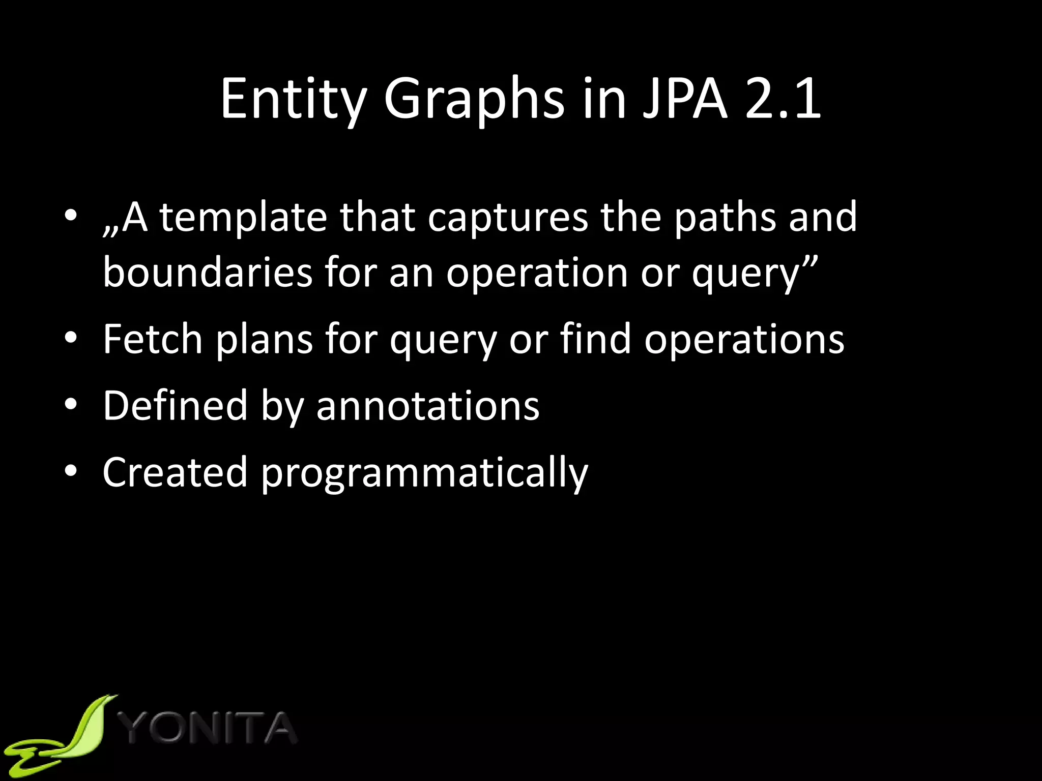Entity Graphs in JPA 2.1
• „A template that captures the paths and
boundaries for an operation or query”
• Fetch plans for query or find operations
• Defined by annotations
• Created programmatically
 