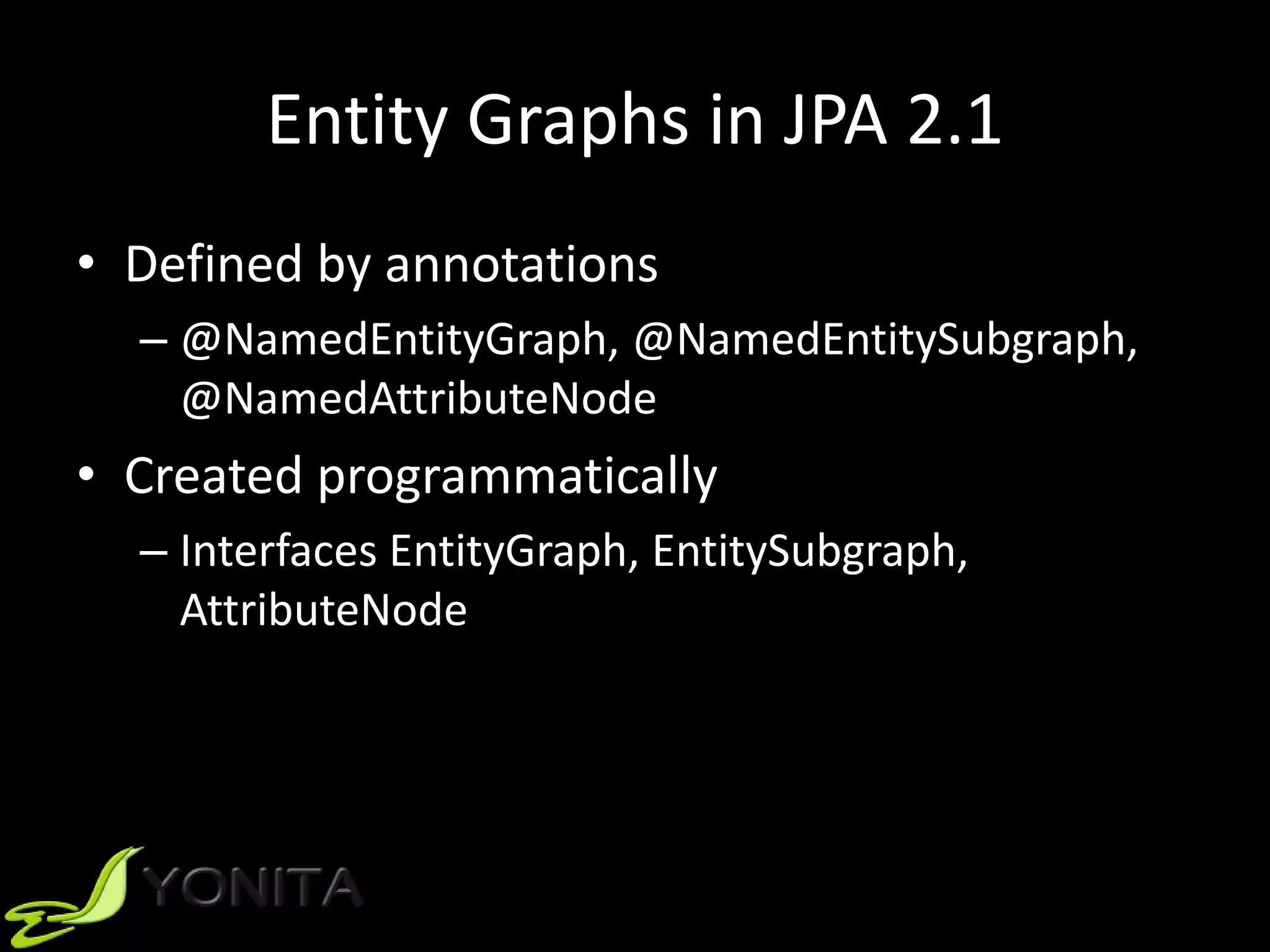 Entity Graphs in JPA 2.1
• Defined by annotations
– @NamedEntityGraph, @NamedEntitySubgraph,
@NamedAttributeNode
• Created programmatically
– Interfaces EntityGraph, EntitySubgraph,
AttributeNode
 