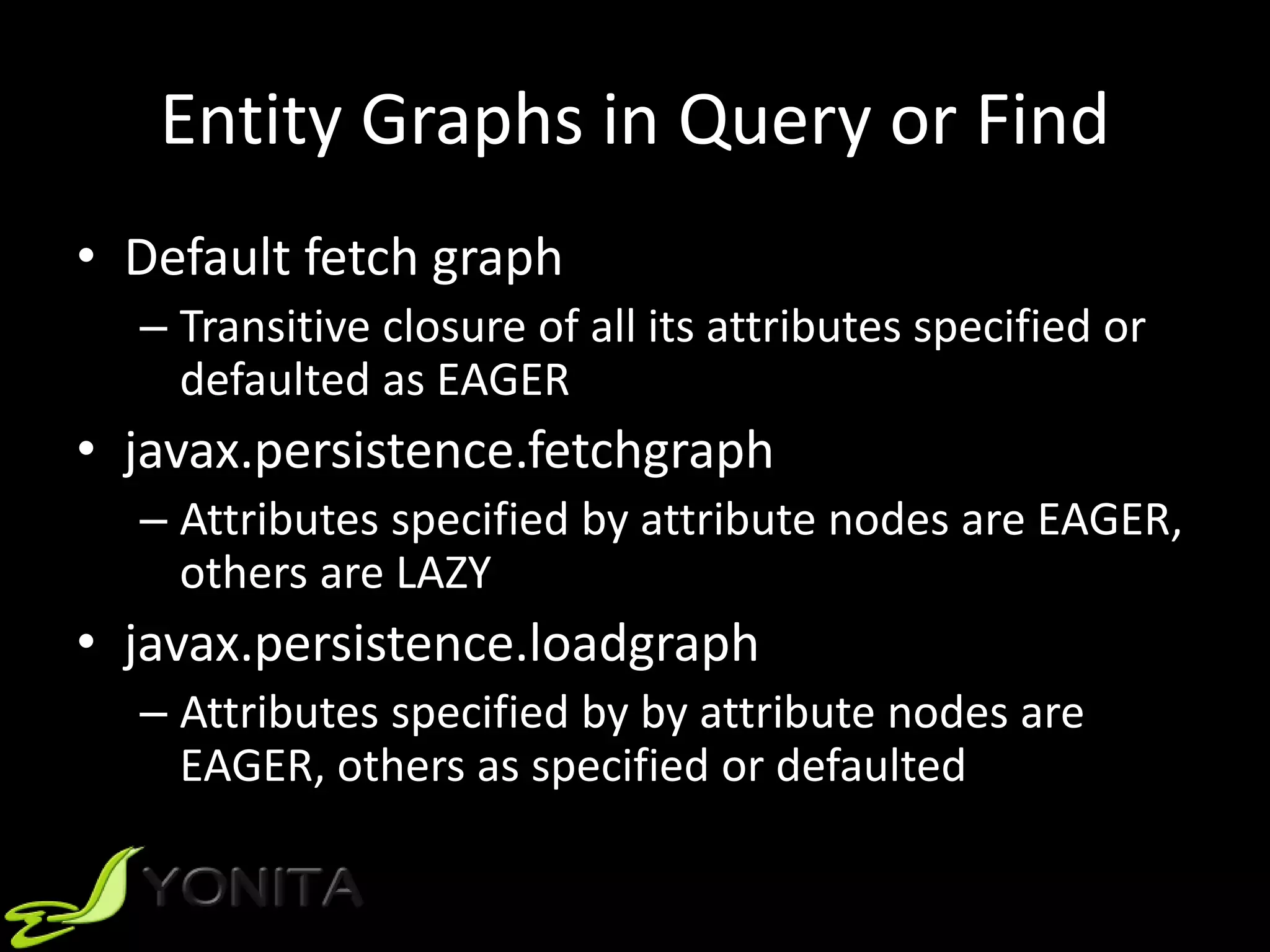 Entity Graphs in Query or Find
• Default fetch graph
– Transitive closure of all its attributes specified or
defaulted as EAGER
• javax.persistence.fetchgraph
– Attributes specified by attribute nodes are EAGER,
others are LAZY
• javax.persistence.loadgraph
– Attributes specified by by attribute nodes are
EAGER, others as specified or defaulted
 