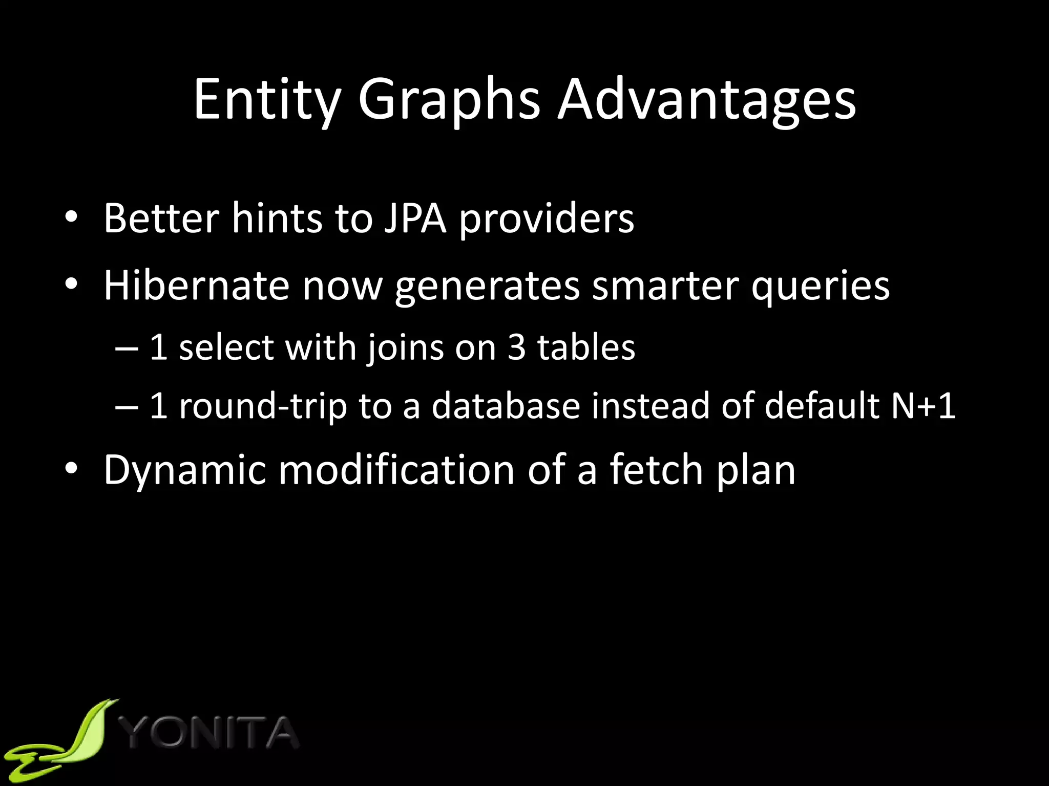 Entity Graphs Advantages
• Better hints to JPA providers
• Hibernate now generates smarter queries
– 1 select with joins on 3 tables
– 1 round-trip to a database instead of default N+1
• Dynamic modification of a fetch plan
 