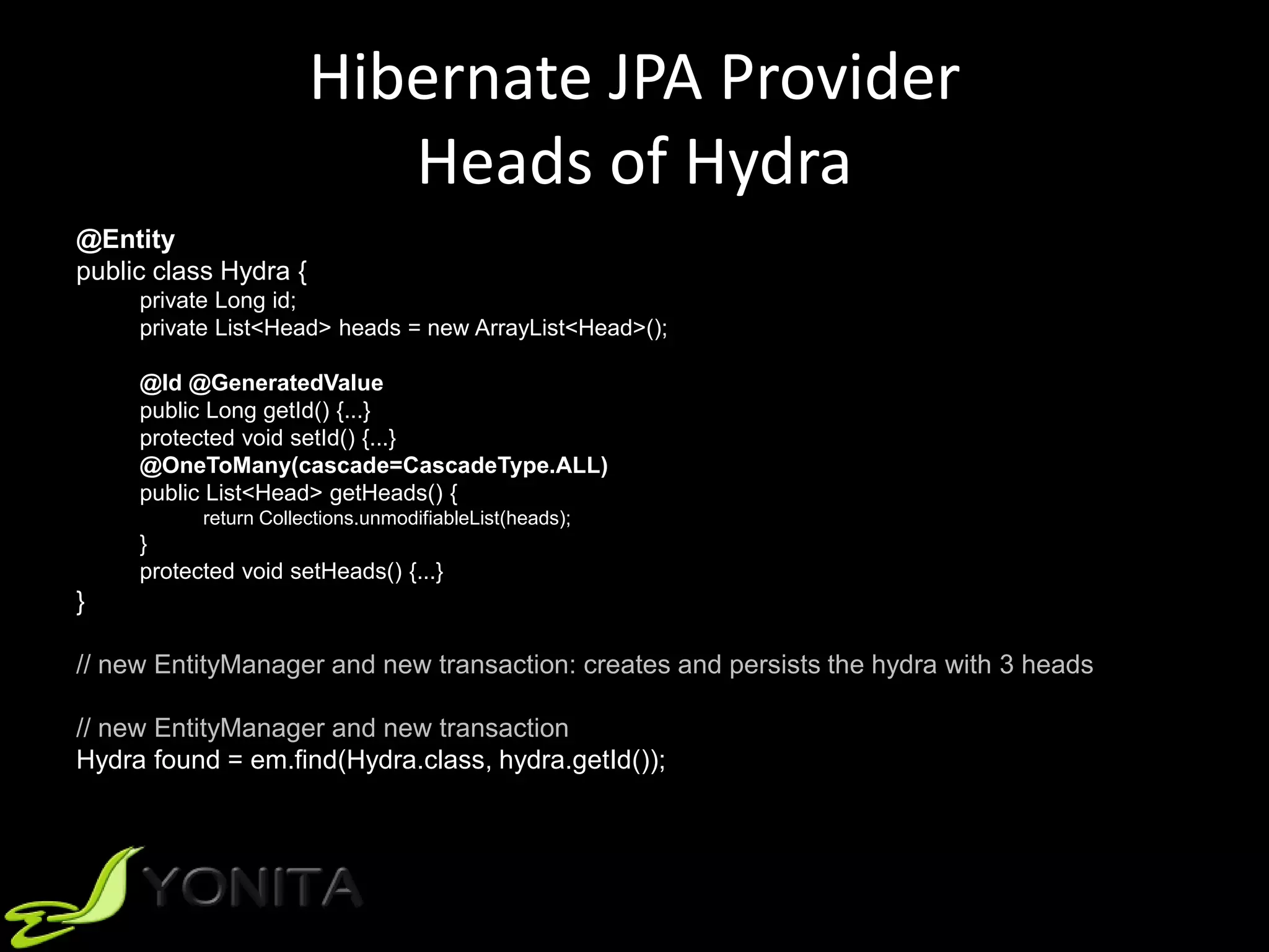 Hibernate JPA Provider
Heads of Hydra
@Entity
public class Hydra {
private Long id;
private List<Head> heads = new ArrayList<Head>();
@Id @GeneratedValue
public Long getId() {...}
protected void setId() {...}
@OneToMany(cascade=CascadeType.ALL)
public List<Head> getHeads() {
return Collections.unmodifiableList(heads);
}
protected void setHeads() {...}
}
// new EntityManager and new transaction: creates and persists the hydra with 3 heads
// new EntityManager and new transaction
Hydra found = em.find(Hydra.class, hydra.getId());
 