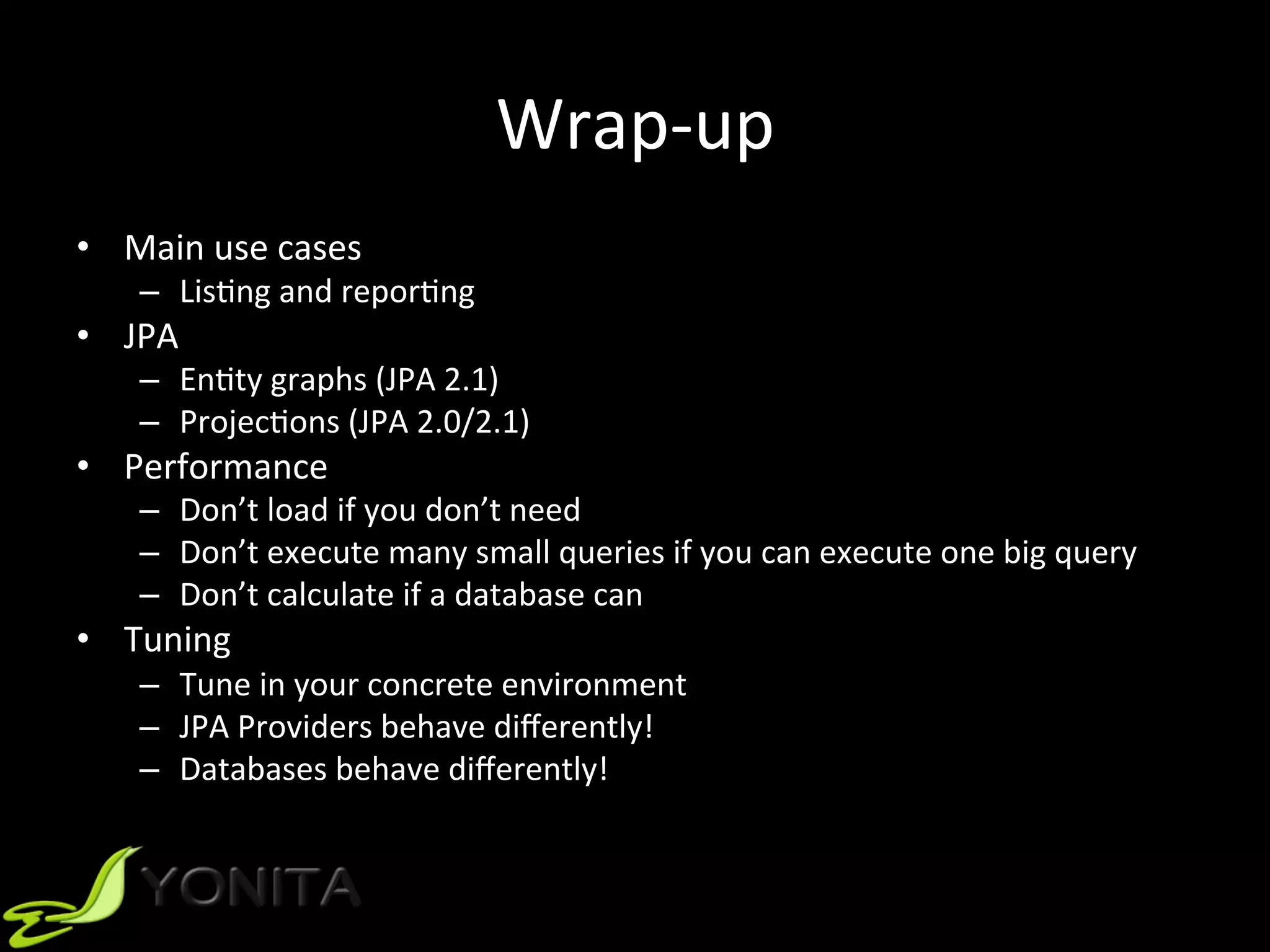 Wrap-up	
•  Main	use	cases	
–  LisUng	and	reporUng	
•  JPA		
–  EnUty	graphs	(JPA	2.1)	
–  ProjecUons	(JPA	2.0/2.1)	
•  Performance	
–  Don’t	load	if	you	don’t	need	
–  Don’t	execute	many	small	queries	if	you	can	execute	one	big	query	
–  Don’t	calculate	if	a	database	can	
•  Tuning	
–  Tune	in	your	concrete	environment		
–  JPA	Providers	behave	diﬀerently!	
–  Databases	behave	diﬀerently!		
 