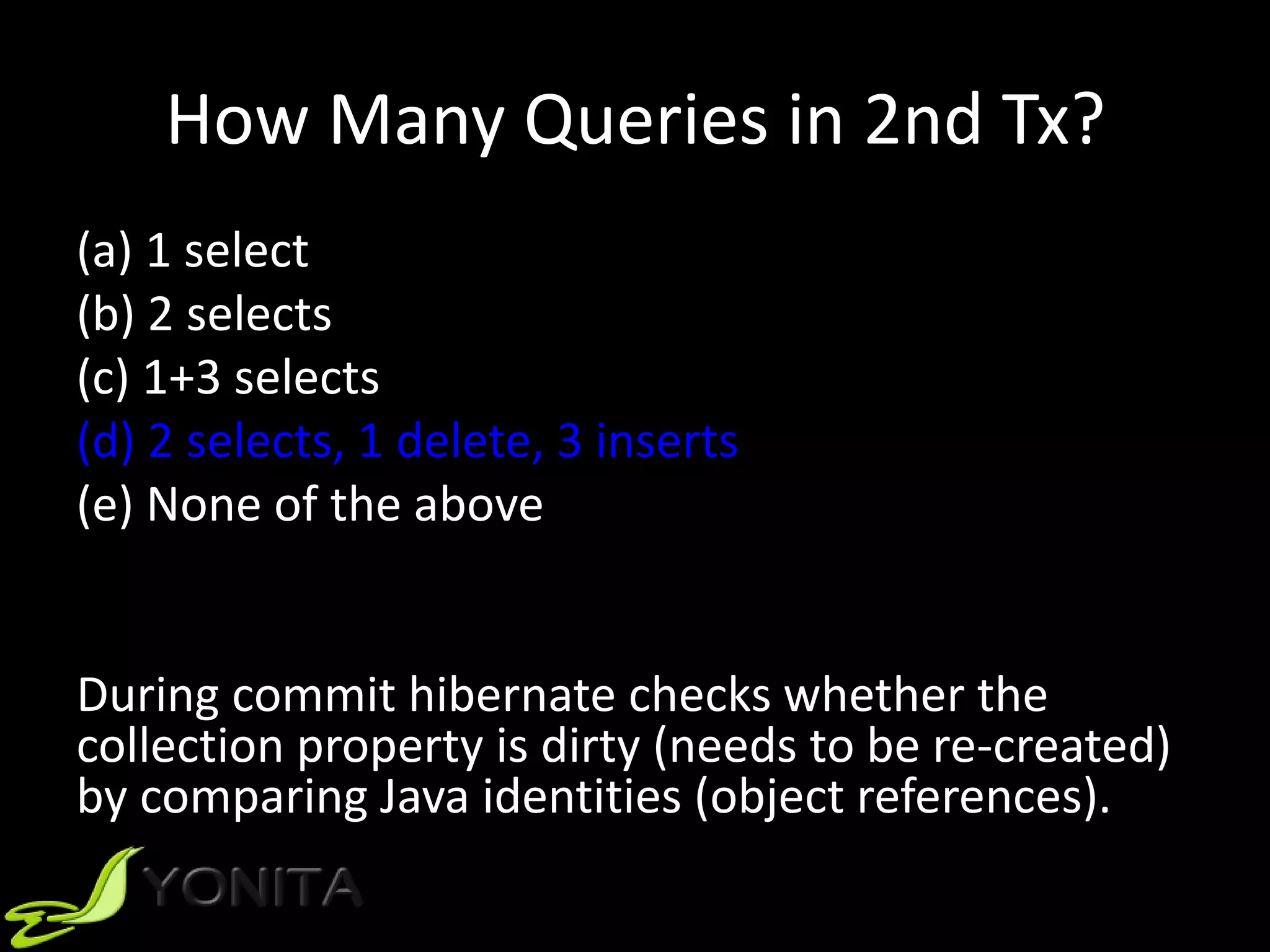 How Many Queries in 2nd Tx?
(a) 1 select
(b) 2 selects
(c) 1+3 selects
(d) 2 selects, 1 delete, 3 inserts
(e) None of the above
During commit hibernate checks whether the
collection property is dirty (needs to be re-created)
by comparing Java identities (object references).
 