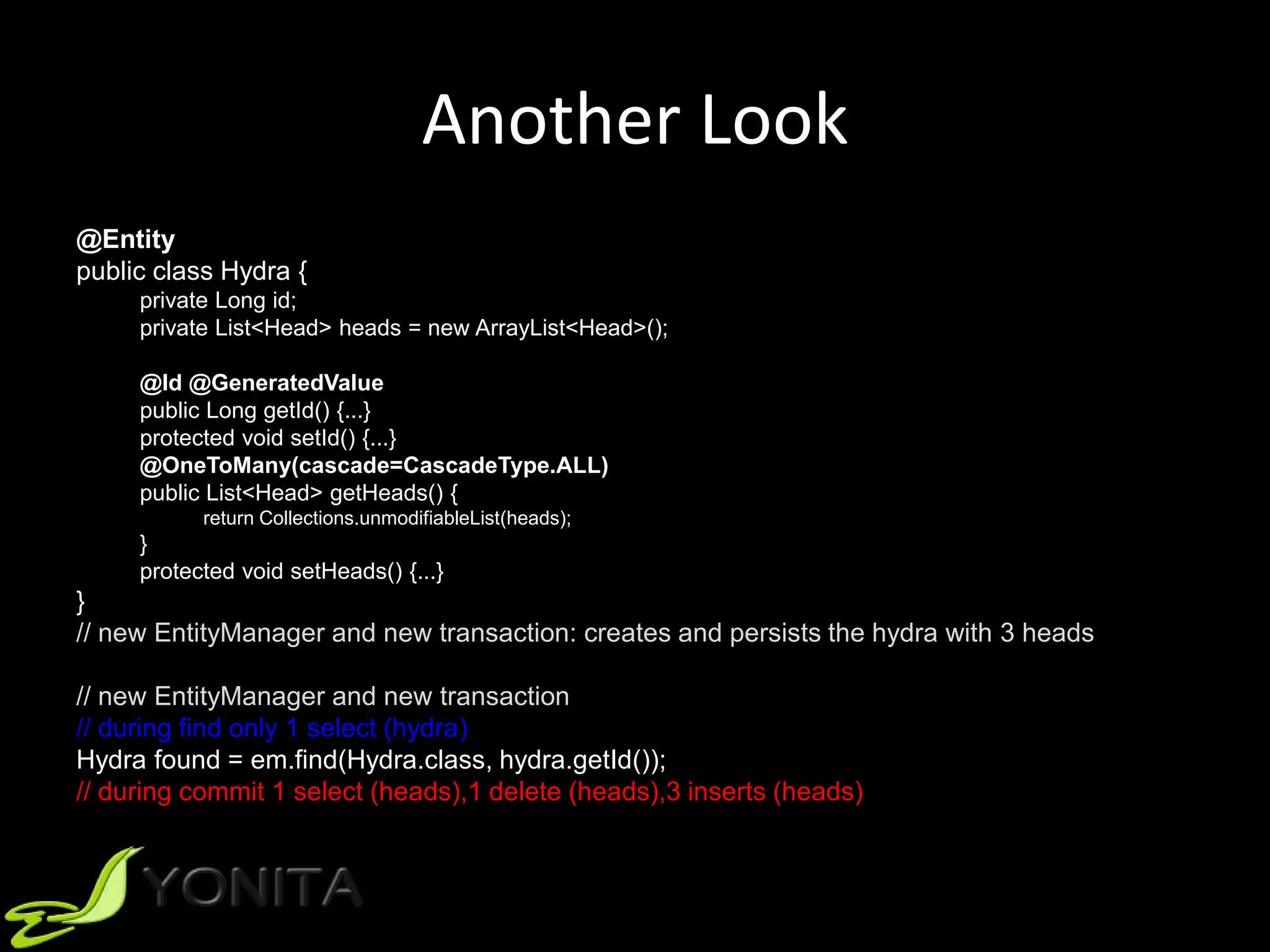 Another Look
@Entity
public class Hydra {
private Long id;
private List<Head> heads = new ArrayList<Head>();
@Id @GeneratedValue
public Long getId() {...}
protected void setId() {...}
@OneToMany(cascade=CascadeType.ALL)
public List<Head> getHeads() {
return Collections.unmodifiableList(heads);
}
protected void setHeads() {...}
}
// new EntityManager and new transaction: creates and persists the hydra with 3 heads
// new EntityManager and new transaction
// during find only 1 select (hydra)
Hydra found = em.find(Hydra.class, hydra.getId());
// during commit 1 select (heads),1 delete (heads),3 inserts (heads)
 