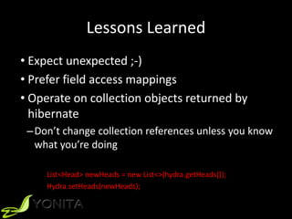 Lessons Learned
• Expect unexpected ;-)
• Prefer field access mappings
• Operate on collection objects returned by
hibernate
–Don’t change collection references unless you know
what you’re doing
List<Head> newHeads = new List<>(hydra.getHeads());
Hydra.setHeads(newHeads);
 