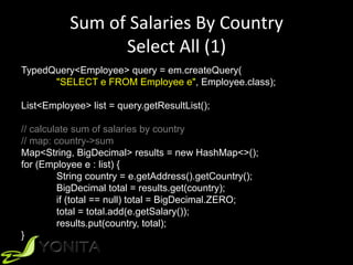 Sum	of	Salaries	By	Country	
Select	All	(1)	
TypedQuery<Employee> query = em.createQuery(
"SELECT e FROM Employee e", Employee.class);
List<Employee> list = query.getResultList();
// calculate sum of salaries by country
// map: country->sum
Map<String, BigDecimal> results = new HashMap<>();
for (Employee e : list) {
String country = e.getAddress().getCountry();
BigDecimal total = results.get(country);
if (total == null) total = BigDecimal.ZERO;
total = total.add(e.getSalary());
results.put(country, total);
}
 