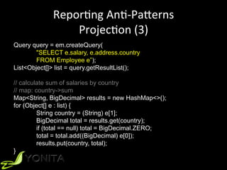 ReporUng	AnU-PaVerns	
ProjecUon	(3)	
Query query = em.createQuery(
"SELECT e.salary, e.address.country
FROM Employee e”);
List<Object[]> list = query.getResultList();
// calculate sum of salaries by country
// map: country->sum
Map<String, BigDecimal> results = new HashMap<>();
for (Object[] e : list) {
String country = (String) e[1];
BigDecimal total = results.get(country);
if (total == null) total = BigDecimal.ZERO;
total = total.add((BigDecimal) e[0]);
results.put(country, total);
}
 