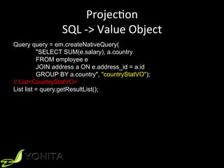 ProjecUon	
SQL	->	Value	Object	
Query query = em.createNativeQuery(
"SELECT SUM(e.salary), a.country
FROM employee e
JOIN address a ON e.address_id = a.id
GROUP BY a.country", "countryStatVO");
// List<CountryStatVO>
List list = query.getResultList();
 