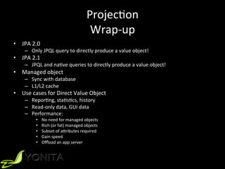 ProjecUon		
Wrap-up	
•  JPA	2.0		
–  Only	JPQL	query	to	directly	produce	a	value	object!	
•  JPA	2.1	
–  JPQL	and	naUve	queries	to	directly	produce	a	value	object!	
•  Managed	object	
–  Sync	with	database	
–  L1/L2	cache	
•  Use	cases	for	Direct	Value	Object	
–  ReporUng,	staUsUcs,	history	
–  Read-only	data,	GUI	data	
–  Performance:	
•  No	need	for	managed	objects	
•  Rich	(or	fat)	managed	objects	
•  Subset	of	aVributes	required	
•  Gain	speed	
•  Oﬄoad	an	app	server	
 