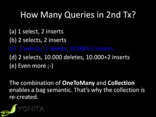How Many Queries in 2nd Tx?
(a) 1 select, 2 inserts
(b) 2 selects, 2 inserts
(c) 2 selects, 1 delete, 10.000+2 inserts
(d) 2 selects, 10.000 deletes, 10.000+2 inserts
(e) Even more ;-)
The combination of OneToMany and Collection
enables a bag semantic. That’s why the collection is
re-created.
 