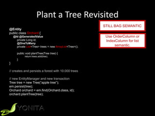 Plant a Tree Revisited
@Entity
public class Orchard {
@Id @GeneratedValue
private Long id;
@OneToMany
private List<Tree> trees = new ArrayList<Tree>();
public void plantTree(Tree tree) {
return trees.add(tree);
}
}
// creates and persists a forest with 10.000 trees
// new EntityManager and new transaction
Tree tree = new Tree(“apple tree”);
em.persist(tree);
Orchard orchard = em.find(Orchard.class, id);
orchard.plantTree(tree);
STILL BAG SEMANTIC
Use OrderColumn or
IndexColumn for list
semantic.
 