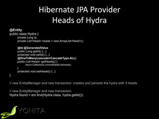 Hibernate JPA Provider
Heads of Hydra
@Entity
public class Hydra {
private Long id;
private List<Head> heads = new ArrayList<Head>();
@Id @GeneratedValue
public Long getId() {...}
protected void setId() {...}
@OneToMany(cascade=CascadeType.ALL)
public List<Head> getHeads() {
return Collections.unmodifiableList(heads);
}
protected void setHeads() {...}
}
// new EntityManager and new transaction: creates and persists the hydra with 3 heads
// new EntityManager and new transaction
Hydra found = em.find(Hydra.class, hydra.getId());
 