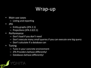 Wrap-up	
•  Main	use	cases	
–  LisUng	and	reporUng	
•  JPA		
–  EnUty	graphs	(JPA	2.1)	
–  ProjecUons	(JPA	2.0/2.1)	
•  Performance	
–  Don’t	load	if	you	don’t	need	
–  Don’t	execute	many	small	queries	if	you	can	execute	one	big	query	
–  Don’t	calculate	if	a	database	can	
•  Tuning	
–  Tune	in	your	concrete	environment		
–  JPA	Providers	behave	diﬀerently!	
–  Databases	behave	diﬀerently!		
 