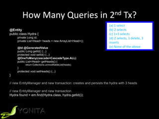 How Many Queries in 2nd Tx?
@Entity
public class Hydra {
private Long id;
private List<Head> heads = new ArrayList<Head>();
@Id @GeneratedValue
public Long getId() {...}
protected void setId() {...}
@OneToMany(cascade=CascadeType.ALL)
public List<Head> getHeads() {
return Collections.unmodifiableList(heads);
}
protected void setHeads() {...}
}
// new EntityManager and new transaction: creates and persists the hydra with 3 heads
// new EntityManager and new transaction
Hydra found = em.find(Hydra.class, hydra.getId());
(a) 1 select
(b) 2 selects
(c) 1+3 selects
(d) 2 selects, 1 delete, 3
inserts
(e) None of the above
 