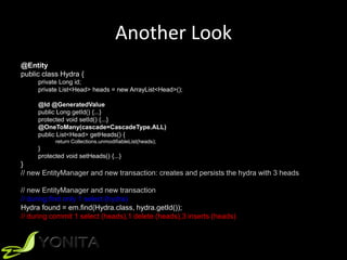 Another Look
@Entity
public class Hydra {
private Long id;
private List<Head> heads = new ArrayList<Head>();
@Id @GeneratedValue
public Long getId() {...}
protected void setId() {...}
@OneToMany(cascade=CascadeType.ALL)
public List<Head> getHeads() {
return Collections.unmodifiableList(heads);
}
protected void setHeads() {...}
}
// new EntityManager and new transaction: creates and persists the hydra with 3 heads
// new EntityManager and new transaction
// during find only 1 select (hydra)
Hydra found = em.find(Hydra.class, hydra.getId());
// during commit 1 select (heads),1 delete (heads),3 inserts (heads)
 
