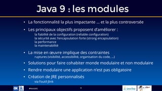 #ParisJUG
Java 9 : les modules
11
• Les principaux objectifs proposent d’améliorer :
la fiabilité de la configuration (reliable configuration)
la sécurité avec l’encapsulation forte (strong encapsulation)
la performance
la maintenabilité
• La fonctionnalité la plus impactante … et la plus controversée
• La mise en œuvre implique des contraintes
ruptures (visibilité, accessibilité, organisation du code, …)
• Solutions pour faire cohabiter monde modulaire et non modulaire
• Rendre modulaire une application n’est pas obligatoire
• Création de JRE personnalisés
via l’outil jlink
 