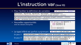 #ParisJUG
L’instruction var(Java 10)
12
• Pour faciliter la définition de variables var salutation = "Bonjour";
var bonneChancePourNommerCetteVariable = personnes.stream().collect(...)))))));
var service = new Object() {
void afficher() {}
void calculer() {}
};
service.calculer();
service.afficher();
• Le type inféré est parfois surprenant var liste = List.of("test",1);
List<Serializable & Comparable<? extends Serializable & Comparable<?>>>
En Java 11
List<Serializable & Comparable<? extends Serializable & Comparable<?> &
java.lang.constant.Constable & java.lang.constant.ConstantDesc> &
java.lang.constant.Constable & java.lang.constant.ConstantDesc>
En Java 17
• Nouvelles opportunités
avec les classes anonymes
Map<Integer, Map<String, Map<String, Map<Integer, List<Personne>>>>>
bonneChancePourNommerCetteVariable = personnes.stream.collect(...)))))));
var var = personnes.stream().collect(...)))))));
 