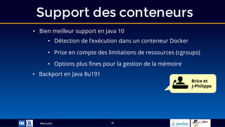 #ParisJUG
Support des conteneurs
13
• Bien meilleur support en Java 10
• Détection de l’exécution dans un conteneur Docker
• Backport en Java 8u191
• Prise en compte des limitations de ressources (cgroups)
• Options plus fines pour la gestion de la mémoire
Brice et
J-Philippe
 