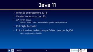 #ParisJUG
Java 11
14
• Diffusée en septembre 2018
• Version importante car LTS
• Exécution directe d’un unique fichier .java par la JVM
sans compilation préalable
• API HTTP Client
support HTTP 1.1 et 2, websockets, synchrone/asynchrone
• JDK Flight Recorder
 