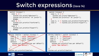 #ParisJUG
Switch expressions(Java 14)
15
switch (niveau) {
case 1, 2 -> {
System.out.print("Débutant");
System.out.println(" et junior");
}
case 3, 4 -> System.out.println("Confirmé");
case 5 -> System.out.println("Expert");
}
String libelle = switch (niveau) {
case 1, 2 -> "Débutant";
case 3, 4 -> "Confirmé";
case 5 -> "Expert";
default -> {
System.out.println("cas par défaut");
yield "Non défini";
}
};
System.out.println(libelle);
String libelle = switch (niveau) {
case 1, 2 : yield "Débutant";
case 3, 4 : yield "Confirmé";
case 5 : yield "Expert";
default : {
System.out.println("cas par défaut");
yield "Non défini";
}
};
System.out.println(libelle);
switch (niveau) {
case 1, 2 :
System.out.print("Débutant");
System.out.println(" et junior");
break;
case 3, 4 :
System.out.println("Confirmé");
break;
case 5 :
System.out.println("Expert");
break;
}
 