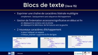 #ParisJUG
Blocs de texte(Java 15)
16
• Exprimer une chaîne de caractères littérale multiligne
simplement : basiquement sans séquence d’échappement
• Gestion de l’indentation accessoire/significative en début et fin
en déplaçant le contenu vers la droite
en déplaçant le délimiteur de fermeture vers la gauche
• 2 nouveaux caractères d’échappement
s pour indiquer un espace
<retour_chariot> supprime la fin de ligne
String html = """
<HTML>
<BODY>
<H1>"Hello"</H1>
</BODY>
</HTML>""";
String html = """
<HTML>
<BODY>
<H1>"Hello"</H1>
</BODY>
</HTML>""";
String html = """
<HTML>
<BODY>
<H1>"Hello"</H1>
</BODY>
</HTML>
""";
 