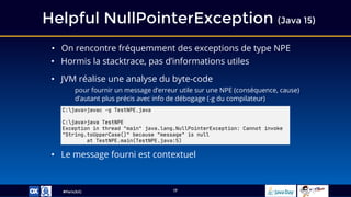 #ParisJUG
Helpful NullPointerException (Java 15)
17
• On rencontre fréquemment des exceptions de type NPE
• Hormis la stacktrace, pas d’informations utiles
• JVM réalise une analyse du byte-code
pour fournir un message d’erreur utile sur une NPE (conséquence, cause)
d’autant plus précis avec info de débogage (-g du compilateur)
• Le message fourni est contextuel
C:java>javac -g TestNPE.java
C:java>java TestNPE
Exception in thread "main" java.lang.NullPointerException: Cannot invoke
"String.toUpperCase()" because "message" is null
at TestNPE.main(TestNPE.java:5)
 