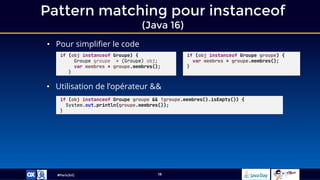 #ParisJUG
Pattern matching pour instanceof
(Java 16)
18
• Pour simplifier le code
• Utilisation de l’opérateur &&
if (obj instanceof Groupe) {
Groupe groupe = (Groupe) obj;
var membres = groupe.membres();
}
if (obj instanceof Groupe groupe) {
var membres = groupe.membres();
}
if (obj instanceof Groupe groupe && !groupe.membres().isEmpty()) {
System.out.println(groupe.membres());
}
 