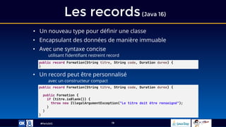 #ParisJUG
Les records(Java 16)
19
• Un nouveau type pour définir une classe
• Encapsulant des données de manière immuable
• Avec une syntaxe concise
utilisant l’identifiant restreint record
• Un record peut être personnalisé
avec un constructeur compact
public record Formation(String titre, String code, Duration duree) {
}
public record Formation(String titre, String code, Duration duree) {
public Formation {
if (titre.isBlank()) {
throw new IllegalArgumentException("Le titre doit être renseigné");
}
}
}
 