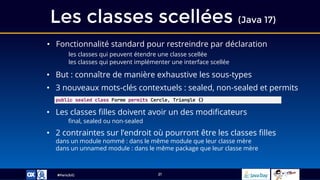 #ParisJUG
Les classes scellées (Java 17)
21
• Fonctionnalité standard pour restreindre par déclaration
les classes qui peuvent étendre une classe scellée
les classes qui peuvent implémenter une interface scellée
• But : connaître de manière exhaustive les sous-types
• 3 nouveaux mots-clés contextuels : sealed, non-sealed et permits
• Les classes filles doivent avoir un des modificateurs
final, sealed ou non-sealed
• 2 contraintes sur l’endroit où pourront être les classes filles
dans un module nommé : dans le même module que leur classe mère
dans un unnamed module : dans le même package que leur classe mère
public sealed class Forme permits Cercle, Triangle {}
 