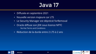 #ParisJUG
Java 17
22
• Diffusée en septembre 2021
• Nouvelle version majeure car LTS
• Le Security Manager est déprécié forRemoval
• Oracle diffuse son JDK sous licence NFTC
No-Fee Terms and Conditions
• Réduction de la durée entre 2 LTS à 2 ans
 