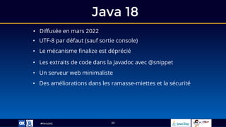 #ParisJUG
Java 18
23
• Diffusée en mars 2022
• UTF-8 par défaut (sauf sortie console)
• Le mécanisme finalize est déprécié
• Les extraits de code dans la Javadoc avec @snippet
• Un serveur web minimaliste
• Des améliorations dans les ramasse-miettes et la sécurité
 