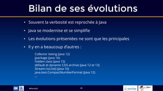 #ParisJUG
Bilan de ses évolutions
24
• Souvent la verbosité est reprochée à Java
• Java se modernise et se simplifie
• Les évolutions présentées ne sont que les principales
• Il y en a beaucoup d’autres :
Collector teeing (Java 12)
jpackage (java 16)
hidden class (Java 15)
default et dynamic CDS archive (Java 12 et 13)
Stream::toList() (Java 16)
java.text.CompactNumberFormat (Java 12)
…
 