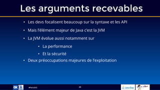 #ParisJUG
Les arguments recevables
29
• Les devs focalisent beaucoup sur la syntaxe et les API
• Mais l’élément majeur de Java c’est la JVM
• La JVM évolue aussi notamment sur
• La performance
• Et la sécurité
• Deux préoccupations majeures de l’exploitation
 