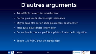 #ParisJUG
D’autres arguments
34
• Très difficile de recruter actuellement
• Encore plus sur des technologies obsolètes
• Migrer pour être sur un socle plus récent, peut faciliter
• Mais aussi pour limiter le turn over
• Car au final le coût est parfois supérieur à celui de la migration
• Et puis … la RGPD pour un aspect légal
 
