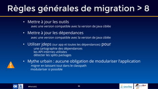 #ParisJUG
Règles générales de migration > 8
36
• Mettre à jour les outils
avec une version compatible avec la version de Java ciblée
• Mettre à jour les dépendances
avec une version compatible avec la version de Java ciblée
• Utiliser jdeps (sur app et toutes les dépendances) pour
une cartographie des dépendances
les API internes utilisées
détecter les splits packages
• Mythe urbain : aucune obligation de modulariser l’application
migrer en laissant tout dans le classpath
modulariser si possible
 