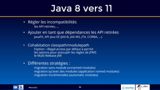 #ParisJUG
Java 8 vers 11
38
• Régler les incompatibilités
les API retirées, …
• Ajouter en tant que dépendances les API retirées
JavaFX, API Java EE (JAX-B, JAX-WS, JTA, CORBA, …)
• Cohabitation classpath/modulepath
l’option --illegal-access par défaut à permit
les options pour assouplir les règles de JPMS
le Multi-Release JAR
• Différentes stratégies :
migration sans module (unnamed modules)
migration qu’avec des modules (application named modules)
migration incrémentales (automatic modules)
 