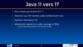 #ParisJUG
Java 11 vers 17
39
• Plus simple que de Java 8 à 11
• Attention aux API retirées (celles forRemoval=true)
• Nashorn retiré (Java 15)
• Idéalement requiert un code coverage à 100%
à cause de l’encapsulation forte des API du JDK
 