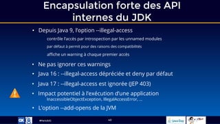 #ParisJUG
Encapsulation forte des API
internes du JDK
40
• Depuis Java 9, l’option --illegal-access
contrôle l’accès par introspection par les unnamed modules
par défaut à permit pour des raisons des compatibilités
affiche un warning à chaque premier accès
• Ne pas ignorer ces warnings
• Java 16 : --illegal-access dépréciée et deny par défaut
• Java 17 : --illegal-access est ignorée (JEP 403)
• L’option --add-opens de la JVM
• Impact potentiel à l’exécution d’une application
InaccessibleObjectException, IllegalAccessError, …
 