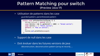 #ParisJUG
Pattern Matching pour switch
(Preview Java 17)
44
• Utilisation de patterns dans les case
guarded pattern, parenthesized pattern
• Support de null dans les case
• Doit évoluer dans les futures versions de Java
déconstruction, deconstruction pattern (array et record), …
static void afficherCercle(Forme f) {
String message = switch (f) {
case Cercle c && (c.getAire() > 100) -> "Grand cercle";
case Cercle c -> "Petit cercle";
default -> "Pas un cercle";
};
System.out.println(message);
}
 