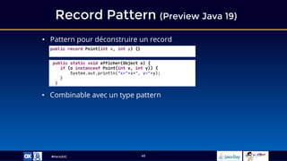 #ParisJUG
Record Pattern (Preview Java 19)
45
• Pattern pour déconstruire un record
• Combinable avec un type pattern
public record Point(int x, int y) {}
public static void afficher(Object o) {
if (o instanceof Point(int x, int y)) {
System.out.println("x="+x+", y="+y);
}
}
 