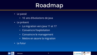 #ParisJUG
Roadmap
5
• Le présent
• La migration vers Java 11 et 17
• Convaincre l’exploitation
• Le futur
• Le passé
• 10 ans d’évolutions de Java
• Convaincre le management
• Mettre en œuvre la migration
 