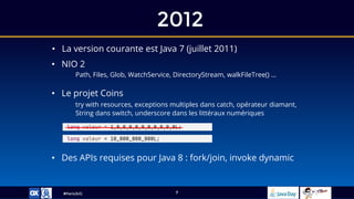 #ParisJUG
2012
7
• La version courante est Java 7 (juillet 2011)
• NIO 2
Path, Files, Glob, WatchService, DirectoryStream, walkFileTree() …
• Des APIs requises pour Java 8 : fork/join, invoke dynamic
• Le projet Coins
try with resources, exceptions multiples dans catch, opérateur diamant,
String dans switch, underscore dans les littéraux numériques
long valeur = 10_000_000_000L;
long valeur = 1_0_0_0_0_0_0_0_0_0_0L;
 