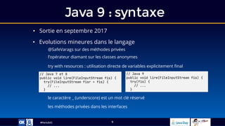 #ParisJUG
Java 9 : syntaxe
9
• Evolutions mineures dans le langage
@SafeVarags sur des méthodes privées
l’opérateur diamant sur les classes anonymes
try with resources : utilisation directe de variables explicitement final
le caractère _ (underscore) est un mot clé réservé
les méthodes privées dans les interfaces
// Java 7 et 8
public void lire(FileInputStream fis) {
try(FileInputStream fisr = fis) {
// ...
}
// Java 9
public void lire(FileInputStream fis) {
try(fis) {
// ...
}
• Sortie en septembre 2017
 