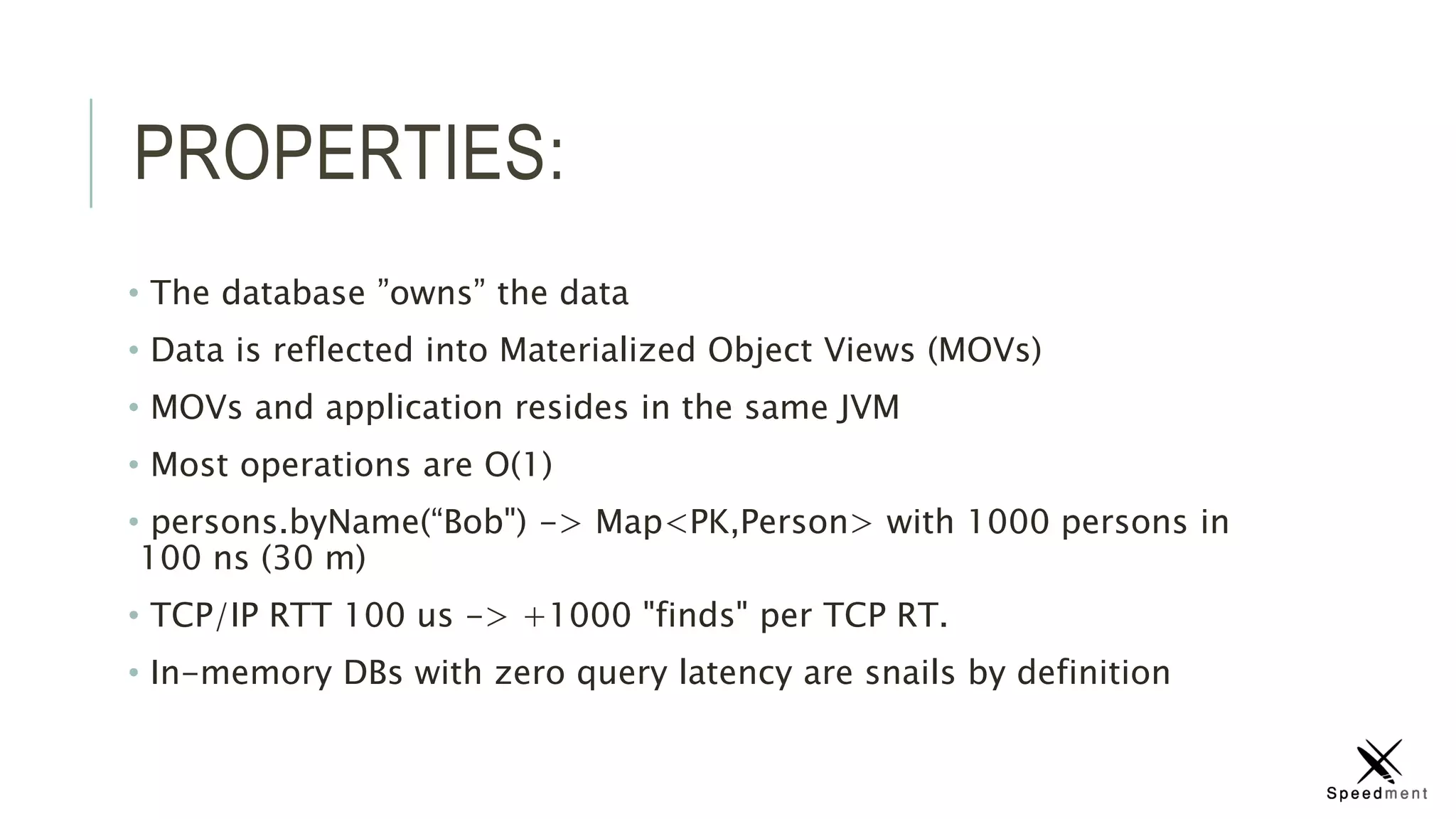 PROPERTIES:
• The database ”owns” the data
• Data is reflected into Materialized Object Views (MOVs)
• MOVs and application resides in the same JVM
• Most operations are O(1)
• persons.byName(“Bob") -> Map<PK,Person> with 1000 persons in
100 ns (30 m)
• TCP/IP RTT 100 us -> +1000 "finds" per TCP RT.
• In-memory DBs with zero query latency are snails by definition
 