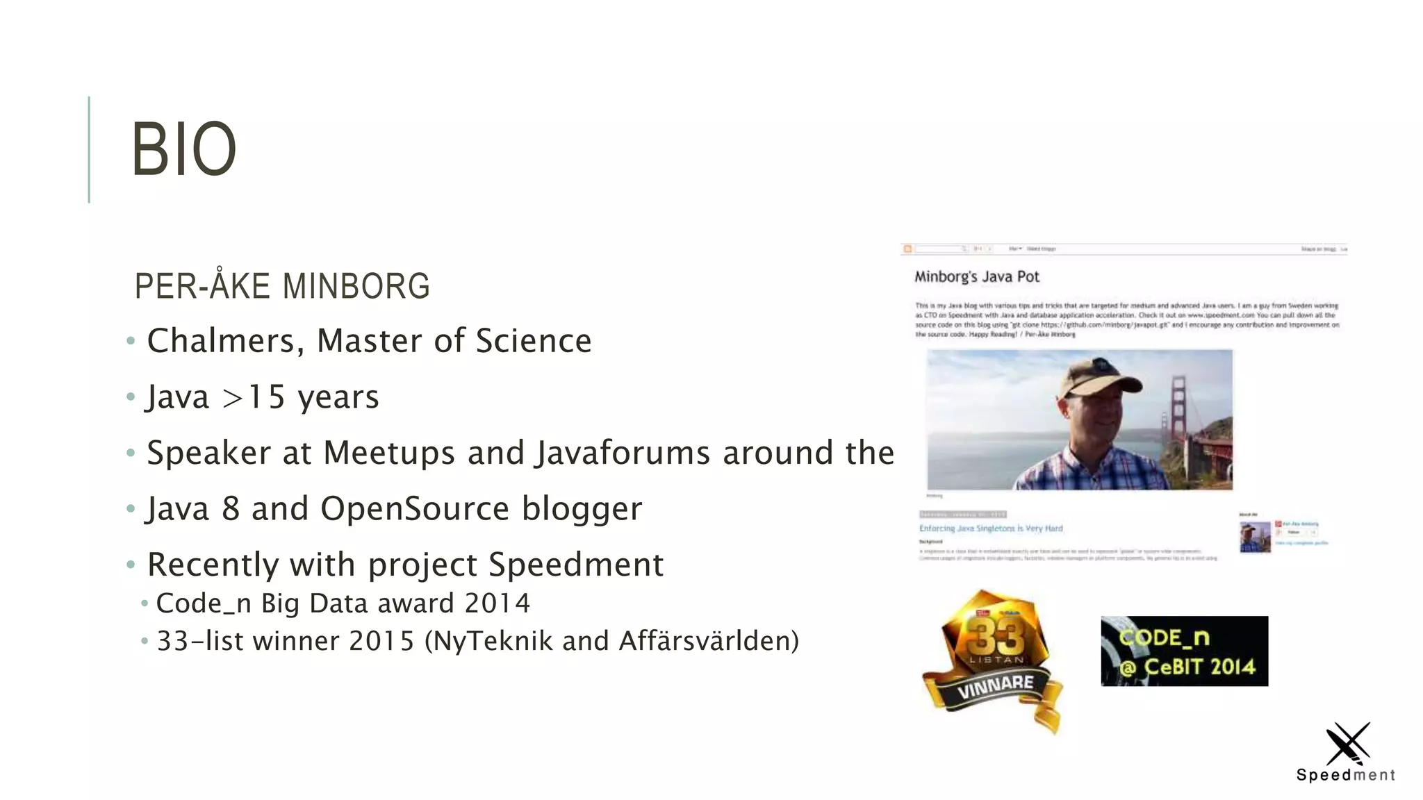 BIO
PER-ÅKE MINBORG
• Chalmers, Master of Science
• Java >15 years
• Speaker at Meetups and Javaforums around the globe
• Java 8 and OpenSource blogger
• Recently with project Speedment
• Code_n Big Data award 2014
• 33-list winner 2015 (NyTeknik and Affärsvärlden)
 