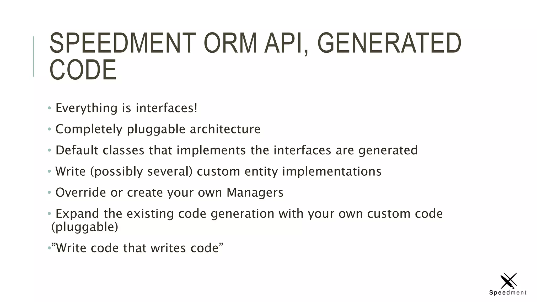 SPEEDMENT ORM API, GENERATED
CODE
• Everything is interfaces!
• Completely pluggable architecture
• Default classes that implements the interfaces are generated
• Write (possibly several) custom entity implementations
• Override or create your own Managers
• Expand the existing code generation with your own custom code
(pluggable)
•”Write code that writes code”
 