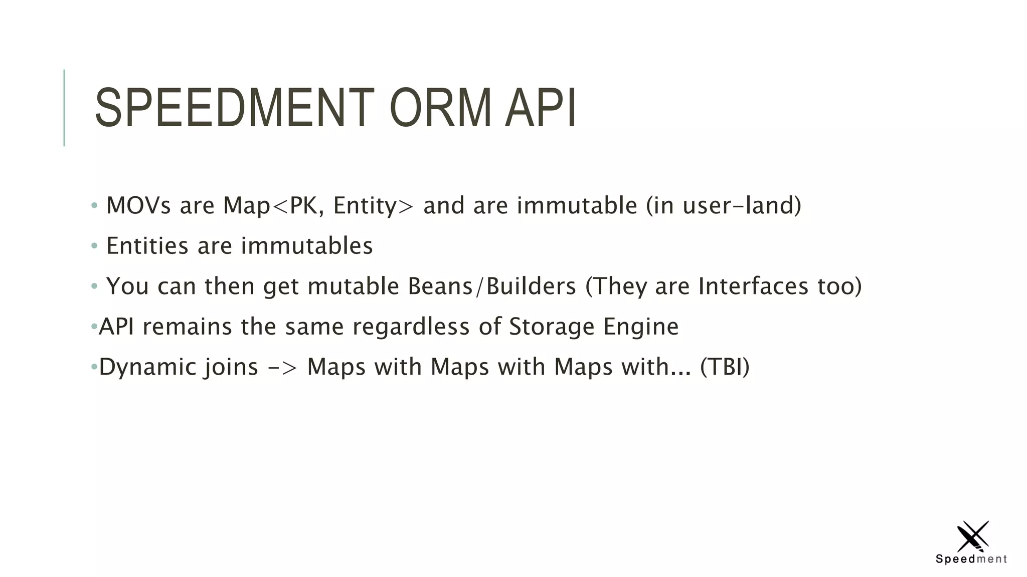 SPEEDMENT ORM API
• MOVs are Map<PK, Entity> and are immutable (in user-land)
• Entities are immutables
• You can then get mutable Beans/Builders (They are Interfaces too)
•API remains the same regardless of Storage Engine
•Dynamic joins -> Maps with Maps with Maps with... (TBI)
 