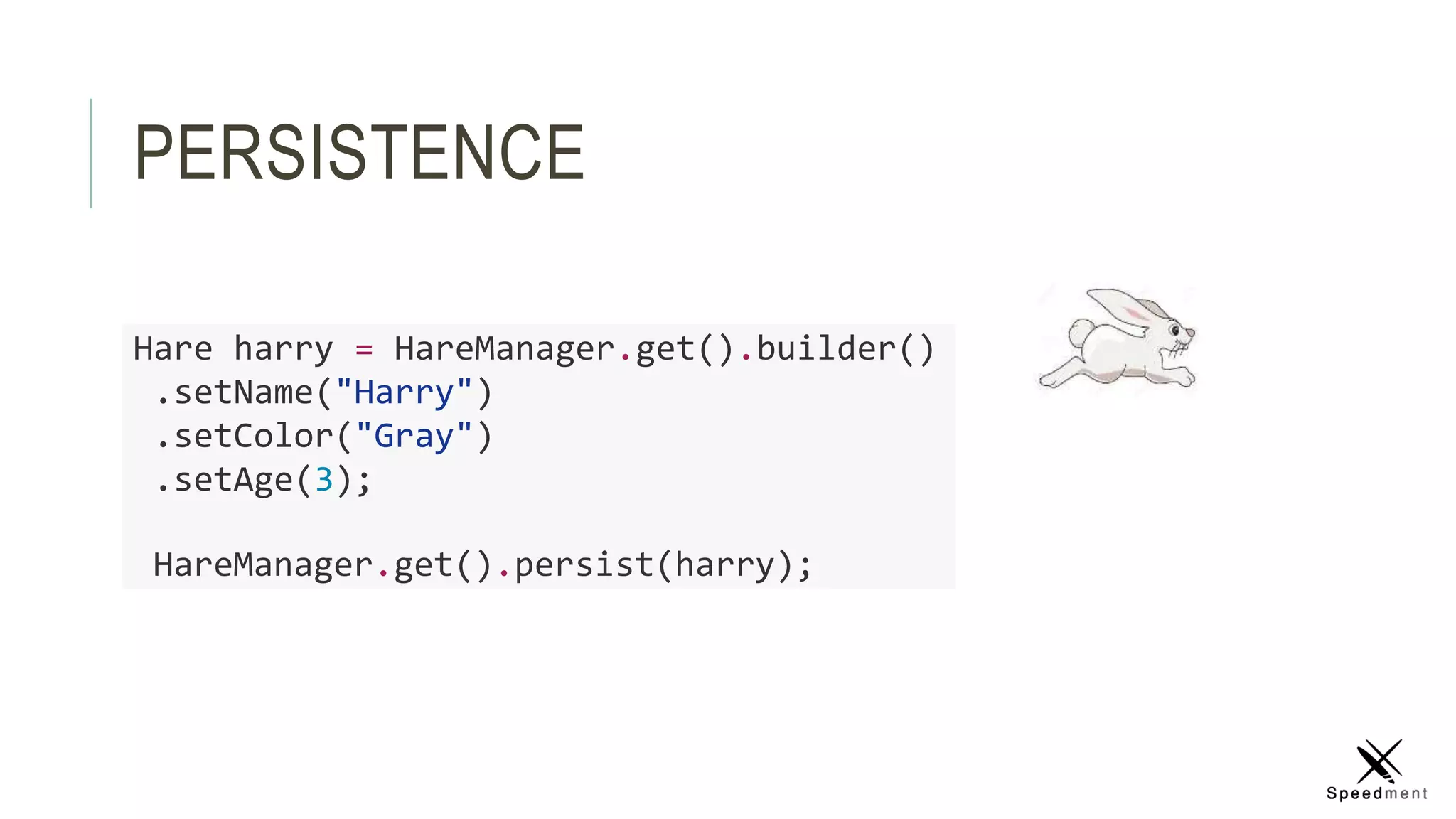 PERSISTENCE
Hare harry = HareManager.get().builder()
.setName("Harry")
.setColor("Gray")
.setAge(3);
HareManager.get().persist(harry);
 